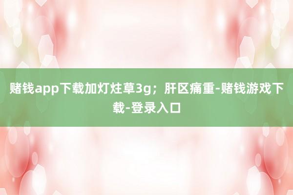 赌钱app下载加灯炷草3g；肝区痛重-赌钱游戏下载-登录入口