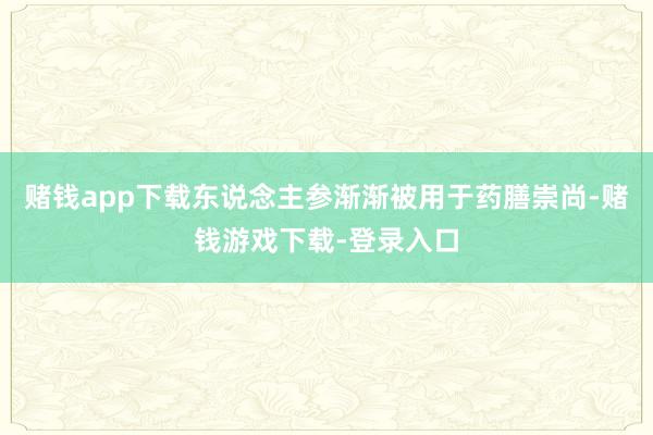 赌钱app下载东说念主参渐渐被用于药膳崇尚-赌钱游戏下载-登录入口