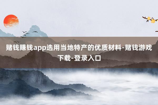 赌钱赚钱app选用当地特产的优质材料-赌钱游戏下载-登录入口