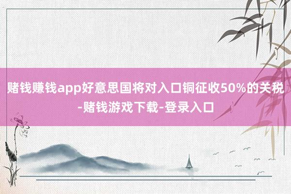 赌钱赚钱app好意思国将对入口铜征收50%的关税-赌钱游戏下载-登录入口