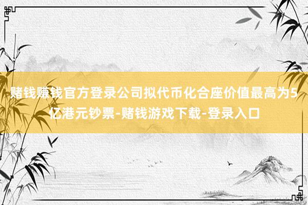 赌钱赚钱官方登录公司拟代币化合座价值最高为5亿港元钞票-赌钱游戏下载-登录入口