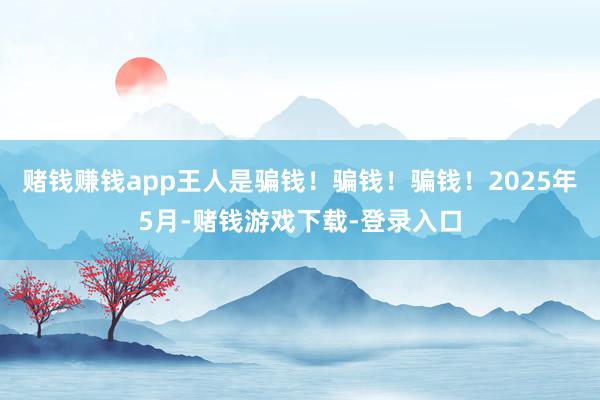 赌钱赚钱app王人是骗钱！骗钱！骗钱！2025年5月-赌钱游戏下载-登录入口