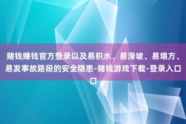 赌钱赚钱官方登录以及易积水、易滑坡、易塌方、易发事故路段的安全隐患-赌钱游戏下载-登录入口