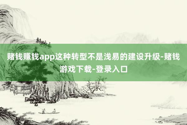 赌钱赚钱app这种转型不是浅易的建设升级-赌钱游戏下载-登录入口