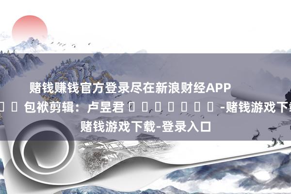赌钱赚钱官方登录尽在新浪财经APP            						包袱剪辑：卢昱君 							-赌钱游戏下载-登录入口