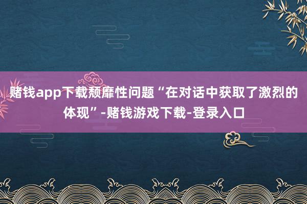 赌钱app下载颓靡性问题“在对话中获取了激烈的体现”-赌钱游戏下载-登录入口