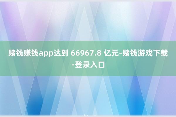 赌钱赚钱app达到 66967.8 亿元-赌钱游戏下载-登录入口