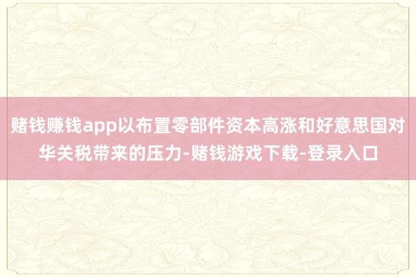 赌钱赚钱app以布置零部件资本高涨和好意思国对华关税带来的压力-赌钱游戏下载-登录入口
