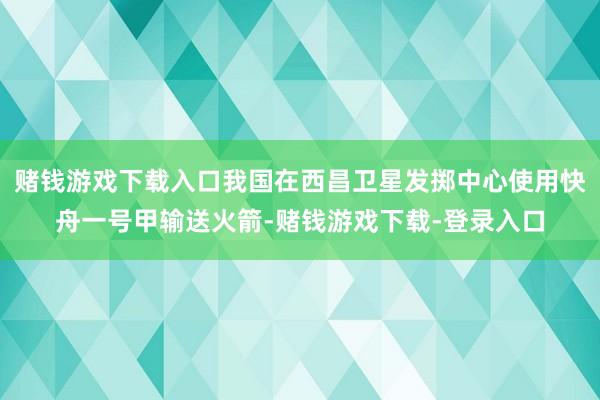 赌钱游戏下载入口我国在西昌卫星发掷中心使用快舟一号甲输送火箭-赌钱游戏下载-登录入口
