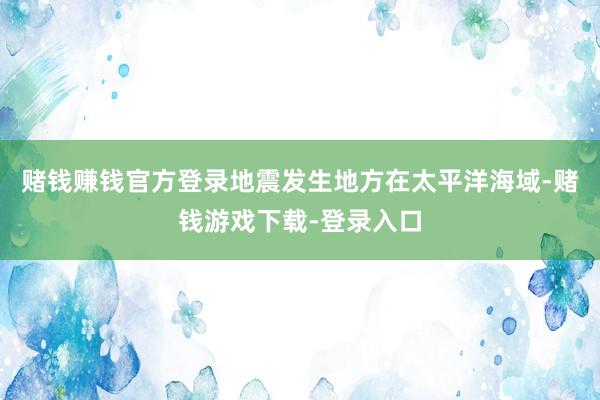 赌钱赚钱官方登录地震发生地方在太平洋海域-赌钱游戏下载-登录入口