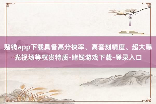 赌钱app下载具备高分袂率、高套刻精度、超大曝光视场等权贵特质-赌钱游戏下载-登录入口