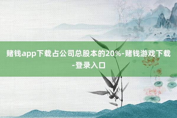 赌钱app下载占公司总股本的20%-赌钱游戏下载-登录入口