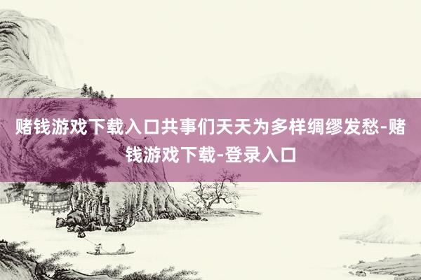 赌钱游戏下载入口共事们天天为多样绸缪发愁-赌钱游戏下载-登录入口