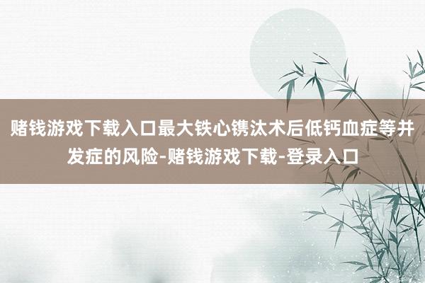 赌钱游戏下载入口最大铁心镌汰术后低钙血症等并发症的风险-赌钱游戏下载-登录入口