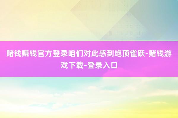 赌钱赚钱官方登录咱们对此感到绝顶雀跃-赌钱游戏下载-登录入口