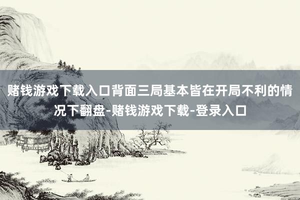 赌钱游戏下载入口背面三局基本皆在开局不利的情况下翻盘-赌钱游戏下载-登录入口