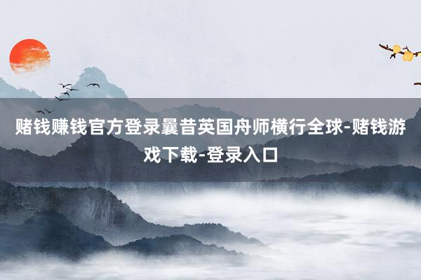 赌钱赚钱官方登录曩昔英国舟师横行全球-赌钱游戏下载-登录入口