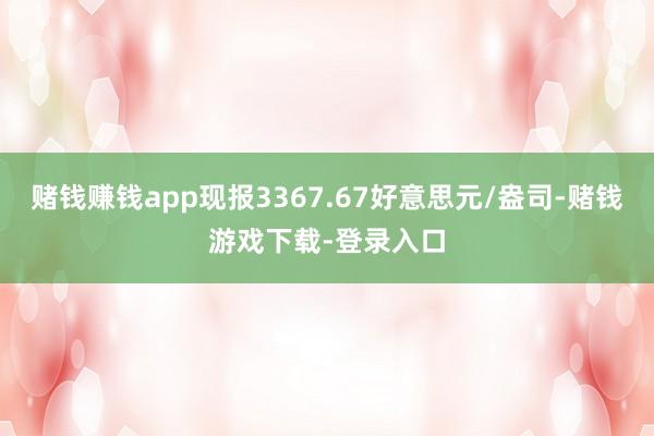 赌钱赚钱app现报3367.67好意思元/盎司-赌钱游戏下载-登录入口