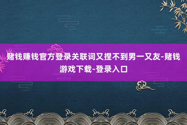 赌钱赚钱官方登录关联词又捏不到男一又友-赌钱游戏下载-登录入口