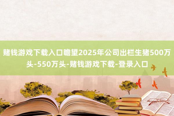赌钱游戏下载入口瞻望2025年公司出栏生猪500万头-550万头-赌钱游戏下载-登录入口