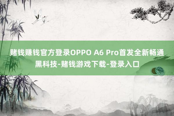 赌钱赚钱官方登录OPPO A6 Pro首发全新畅通黑科技-赌钱游戏下载-登录入口