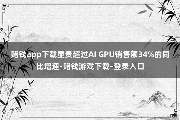 赌钱app下载显贵超过AI GPU销售额34%的同比增速-赌钱游戏下载-登录入口