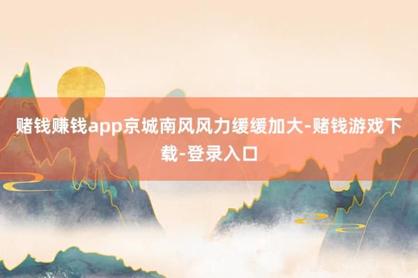 赌钱赚钱app京城南风风力缓缓加大-赌钱游戏下载-登录入口