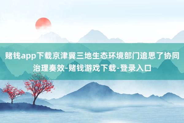 赌钱app下载京津冀三地生态环境部门追思了协同治理奏效-赌钱游戏下载-登录入口