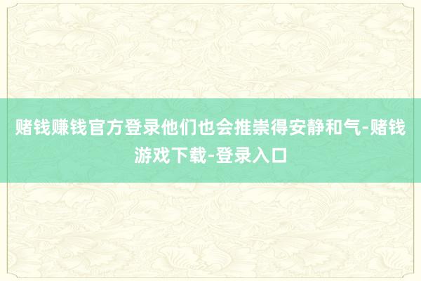 赌钱赚钱官方登录他们也会推崇得安静和气-赌钱游戏下载-登录入口