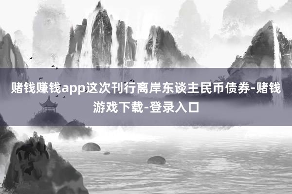 赌钱赚钱app这次刊行离岸东谈主民币债券-赌钱游戏下载-登录入口