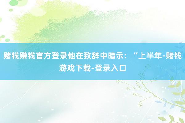 赌钱赚钱官方登录他在致辞中暗示:“上半年-赌钱游戏下载-登录入口