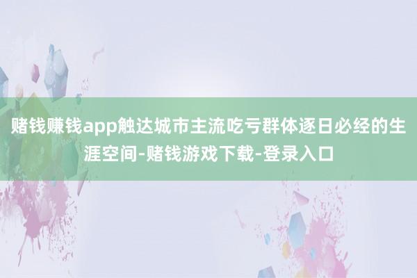 赌钱赚钱app触达城市主流吃亏群体逐日必经的生涯空间-赌钱游戏下载-登录入口