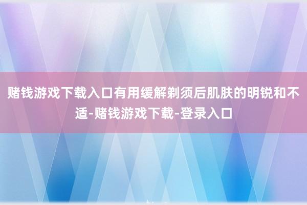 赌钱游戏下载入口有用缓解剃须后肌肤的明锐和不适-赌钱游戏下载-登录入口