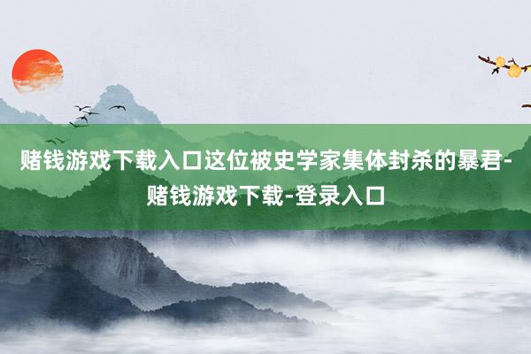 赌钱游戏下载入口这位被史学家集体封杀的暴君-赌钱游戏下载-登录入口