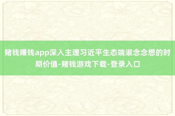 赌钱赚钱app深入主理习近平生态端淑念念想的时期价值-赌钱游戏下载-登录入口