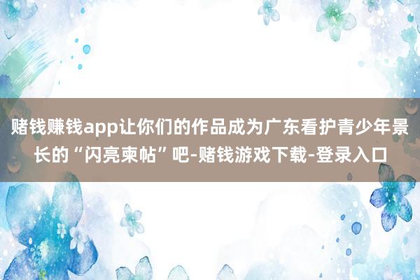 赌钱赚钱app让你们的作品成为广东看护青少年景长的“闪亮柬帖”吧-赌钱游戏下载-登录入口
