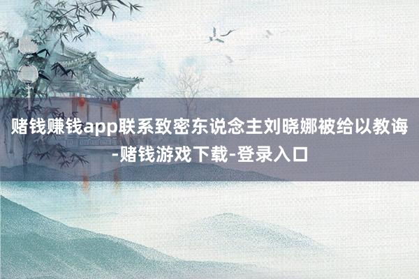 赌钱赚钱app联系致密东说念主刘晓娜被给以教诲-赌钱游戏下载-登录入口