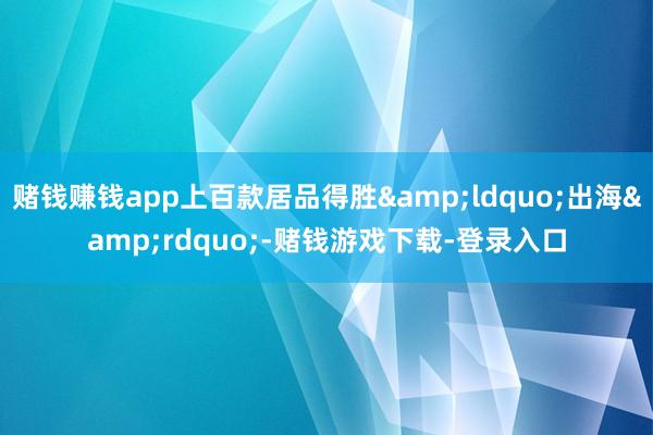 赌钱赚钱app上百款居品得胜“出海”-赌钱游戏下载-登录入口