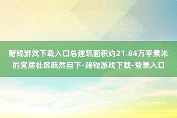 赌钱游戏下载入口总建筑面积约21.84万平素米的宜居社区跃然目下-赌钱游戏下载-登录入口