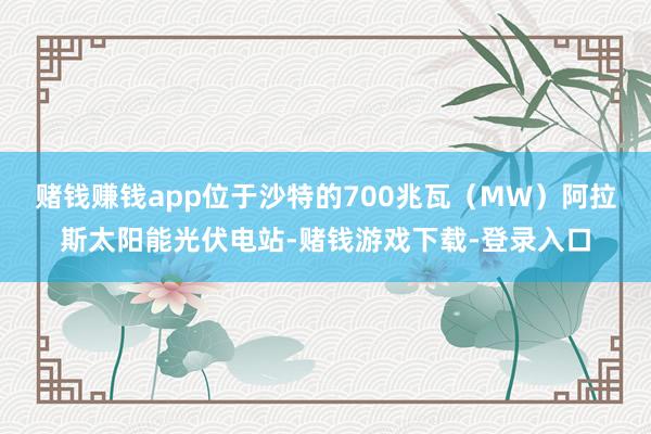 赌钱赚钱app位于沙特的700兆瓦（MW）阿拉斯太阳能光伏电站-赌钱游戏下载-登录入口