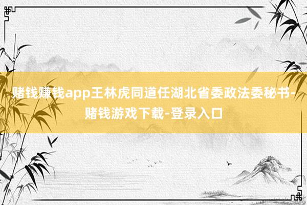 赌钱赚钱app王林虎同道任湖北省委政法委秘书-赌钱游戏下载-登录入口